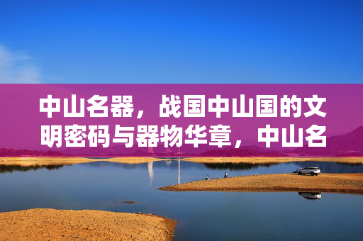 中山名器,战国中山国的文明密码与器物华章,中山名器,战国中山国的文明密码与器物华章 中山名器,战国中山国的文明密码与器物华章,中山名器,战国中山国的文明密码与器物华章