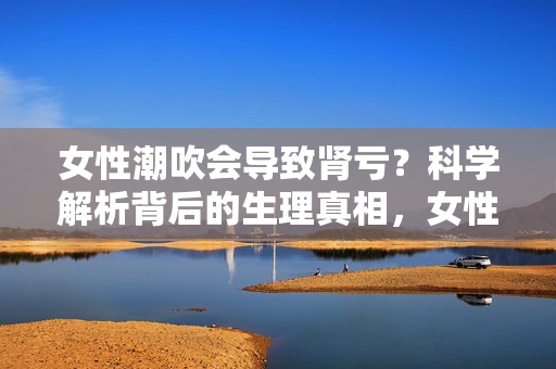 女性潮吹会导致肾亏?科学解析背后的生理真相,女性潮吹会导致肾亏?科学解析生理真相 女性潮吹会导致肾亏?科学解析背后的生理真相,女性潮吹会导致肾亏?科学解析生理真相