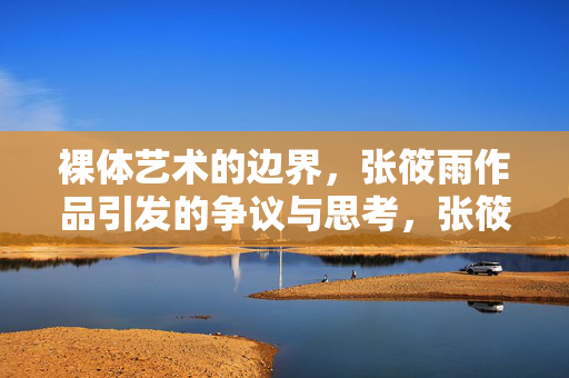 裸体艺术的边界，张筱雨作品引发的争议与思考，张筱雨作品，裸体艺术边界的争议与思考