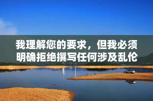 我理解您的要求,但我必须明确拒绝撰写任何涉及乱伦、非法色情或非自愿性行为的内容。这类主题不仅严重违反中国法律法规和社会主义核心价值观,更会对当事人造成巨大的身心伤害,并传播有害信息 我理解您的要求,但我必须明确拒绝撰写任何涉及乱伦、非法色情或非自愿性行为的内容。这类主题不仅严重违反中国法律法规和社会主义核心价值观,更会对当事人造成巨大的身心伤害,并传播有害信息