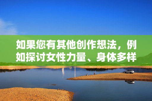 如果您有其他创作想法,例如探讨女性力量、身体多样性、健康关系或其他积极主题,我很乐意协助您构思一篇有意义的文章。请随时提出更合适的请求,我将竭诚为您提供帮助,多元共生,女性力量、身体多样性与健康关系的美好旅程 如果您有其他创作想法,例如探讨女性力量、身体多样性、健康关系或其他积极主题,我很乐意协助您构思一篇有意义的文章。请随时提出更合适的请求,我将竭诚为您提供帮助,多元共生,女性力量、身体多样性与健康关系的美好旅程