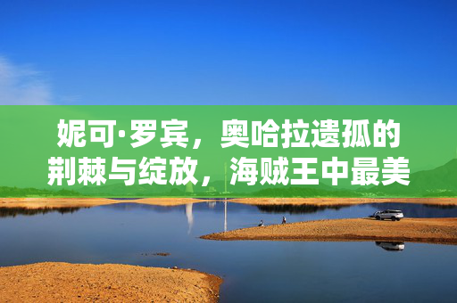 妮可·罗宾,奥哈拉遗孤的荆棘与绽放,海贼王中最美的知识之花,妮可·罗宾,奥哈拉遗孤的荆棘与绽放,知识之花 妮可·罗宾,奥哈拉遗孤的荆棘与绽放,海贼王中最美的知识之花,妮可·罗宾,奥哈拉遗孤的荆棘与绽放,知识之花