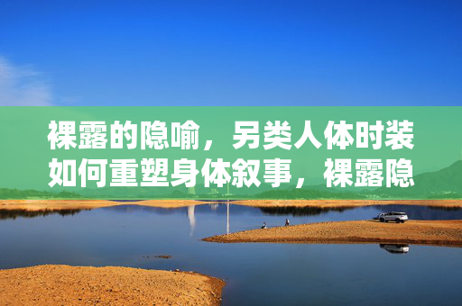 裸露的隐喻,另类人体时装如何重塑身体叙事,裸露隐喻,另类人体时装重塑身体叙事 裸露的隐喻,另类人体时装如何重塑身体叙事,裸露隐喻,另类人体时装重塑身体叙事