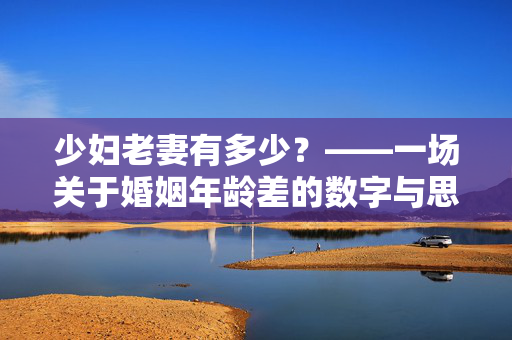 少妇老妻有多少?——一场关于婚姻年龄差的数字与思考,婚姻年龄差的数字与思考 少妇老妻有多少?——一场关于婚姻年龄差的数字与思考,婚姻年龄差的数字与思考