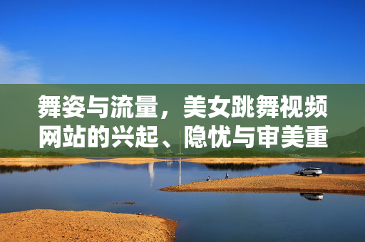 舞姿与流量,美女跳舞视频网站的兴起、隐忧与审美重构,舞姿、流量与审美重构,美女跳舞视频网站的兴起与隐忧 舞姿与流量,美女跳舞视频网站的兴起、隐忧与审美重构,舞姿、流量与审美重构,美女跳舞视频网站的兴起与隐忧