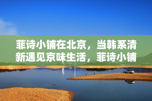 菲诗小铺在北京,当韩系清新遇见京味生活,菲诗小铺北京,韩系清新邂逅京味生活 菲诗小铺在北京,当韩系清新遇见京味生活,菲诗小铺北京,韩系清新邂逅京味生活
