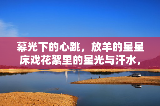 幕光下的心跳，放羊的星星床戏花絮里的星光与汗水，幕光心跳，放羊的星星床戏花絮里的星光与汗水