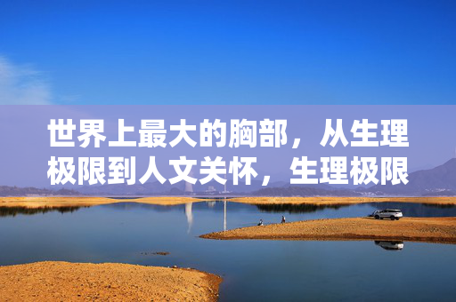 世界上最大的胸部，从生理极限到人文关怀，生理极限与人文关怀，世界最大胸部的双重视角