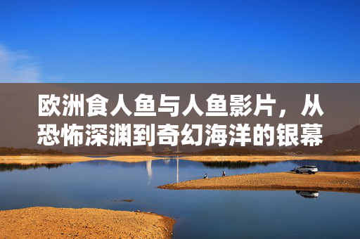 欧洲食人鱼与人鱼影片,从恐怖深渊到奇幻海洋的银幕探索,欧洲食人鱼与人鱼,从恐怖深渊到奇幻海洋的银幕探索 欧洲食人鱼与人鱼影片,从恐怖深渊到奇幻海洋的银幕探索,欧洲食人鱼与人鱼,从恐怖深渊到奇幻海洋的银幕探索