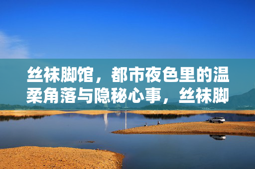 丝袜脚馆，都市夜色里的温柔角落与隐秘心事，丝袜脚馆，都市夜色中的温柔角落与隐秘心事