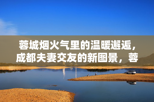 蓉城烟火气里的温暖邂逅,成都夫妻交友的新图景,蓉城烟火气,夫妻交友的温暖新图景 蓉城烟火气里的温暖邂逅,成都夫妻交友的新图景,蓉城烟火气,夫妻交友的温暖新图景