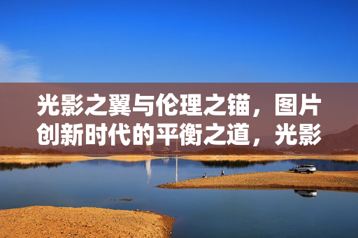 光影之翼与伦理之锚，图片创新时代的平衡之道，光影之翼与伦理之锚，图片创新时代的平衡之道