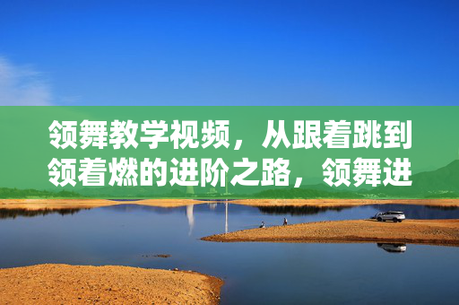 领舞教学视频,从跟着跳到领着燃的进阶之路,领舞进阶之路,从跟着跳到领着燃 领舞教学视频,从跟着跳到领着燃的进阶之路,领舞进阶之路,从跟着跳到领着燃