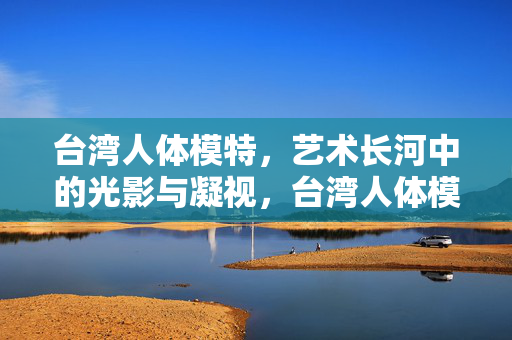 台湾人体模特,艺术长河中的光影与凝视,台湾人体模特,艺术长河中的光影与凝视 台湾人体模特,艺术长河中的光影与凝视,台湾人体模特,艺术长河中的光影与凝视