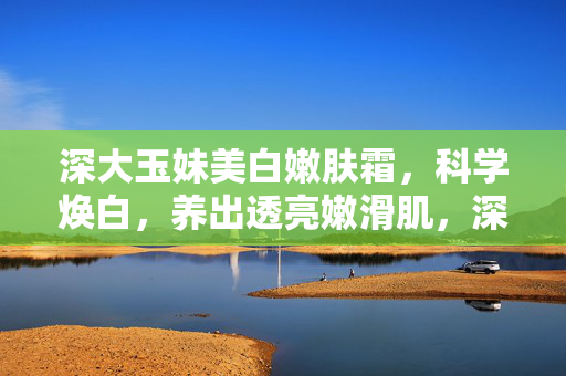 深大玉妹美白嫩肤霜,科学焕白,养出透亮嫩滑肌,深大玉妹美白嫩肤霜,科学焕白,养出透亮嫩滑肌 深大玉妹美白嫩肤霜,科学焕白,养出透亮嫩滑肌,深大玉妹美白嫩肤霜,科学焕白,养出透亮嫩滑肌