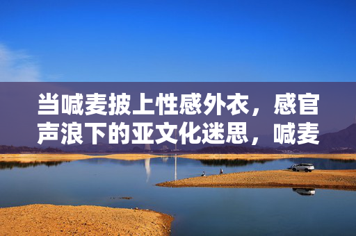 当喊麦披上性感外衣,感官声浪下的亚文化迷思,喊麦的性感外衣,感官声浪下的亚文化迷思 当喊麦披上性感外衣,感官声浪下的亚文化迷思,喊麦的性感外衣,感官声浪下的亚文化迷思