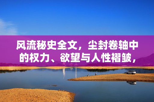 风流秘史全文,尘封卷轴中的权力、欲望与人性褶皱,尘封卷轴的风流秘史,权力、欲望与人性褶皱 风流秘史全文,尘封卷轴中的权力、欲望与人性褶皱,尘封卷轴的风流秘史,权力、欲望与人性褶皱