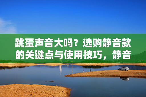 跳蛋声音大吗?选购静音款的关键点与使用技巧,静音跳蛋选购指南,关键点与使用技巧 跳蛋声音大吗?选购静音款的关键点与使用技巧,静音跳蛋选购指南,关键点与使用技巧