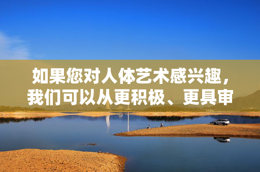 如果您对人体艺术感兴趣,我们可以从更积极、更具审美价值的角度进行探讨,例如,人体艺术的积极审美探讨 如果您对人体艺术感兴趣,我们可以从更积极、更具审美价值的角度进行探讨,例如,人体艺术的积极审美探讨