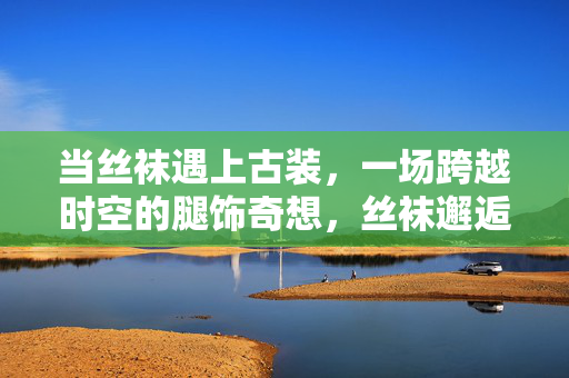 当丝袜遇上古装,一场跨越时空的腿饰奇想,丝袜邂逅古装,跨越时空的腿饰奇想 当丝袜遇上古装,一场跨越时空的腿饰奇想,丝袜邂逅古装,跨越时空的腿饰奇想