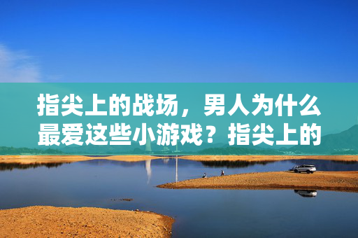 指尖上的战场,男人为什么最爱这些小游戏?指尖上的战场,男人最爱小游戏的秘密 指尖上的战场,男人为什么最爱这些小游戏?指尖上的战场,男人最爱小游戏的秘密