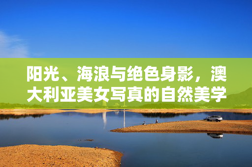 阳光、海浪与绝色身影,澳大利亚美女写真的自然美学之旅,阳光海浪映绝色,澳大利亚美女写真自然美学之旅 阳光、海浪与绝色身影,澳大利亚美女写真的自然美学之旅,阳光海浪映绝色,澳大利亚美女写真自然美学之旅