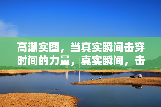 高潮实图，当真实瞬间击穿时间的力量，真实瞬间，击穿时间的力量