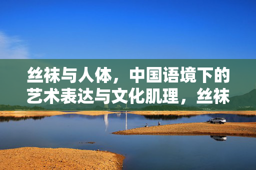 丝袜与人体，中国语境下的艺术表达与文化肌理，丝袜与人体，中国语境下的艺术表达与文化肌理