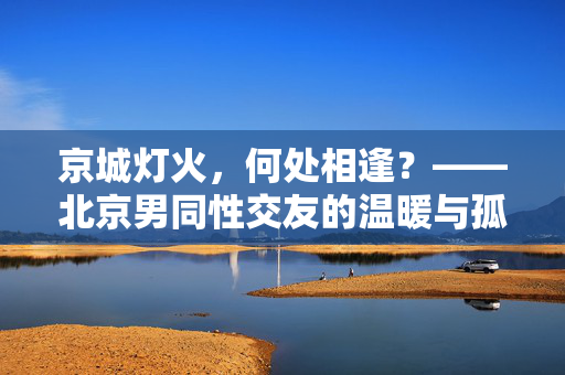 京城灯火,何处相逢?——北京男同性交友的温暖与孤独,北京男同性交友,京城灯火中的温暖与孤独 京城灯火,何处相逢?——北京男同性交友的温暖与孤独,北京男同性交友,京城灯火中的温暖与孤独