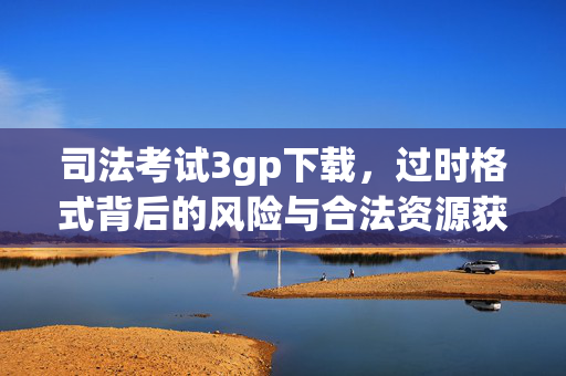 司法考试3gp下载,过时格式背后的风险与合法资源获取指南,司法考试3gp下载,过时格式的风险与合法资源获取指南 司法考试3gp下载,过时格式背后的风险与合法资源获取指南,司法考试3gp下载,过时格式的风险与合法资源获取指南