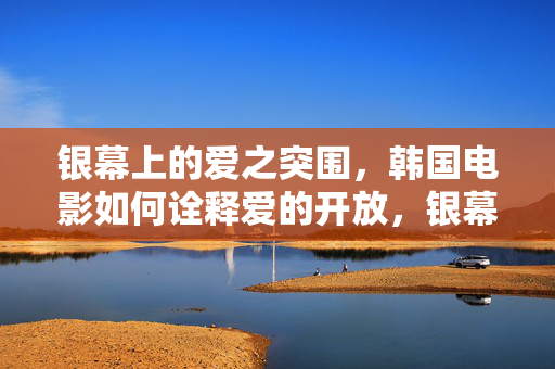 银幕上的爱之突围,韩国电影如何诠释爱的开放,银幕突围,韩国电影诠释爱的开放 银幕上的爱之突围,韩国电影如何诠释爱的开放,银幕突围,韩国电影诠释爱的开放