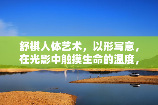 舒棋人体艺术,以形写意,在光影中触摸生命的温度,舒棋人体艺术,以形写意,光影中的生命温度 舒棋人体艺术,以形写意,在光影中触摸生命的温度,舒棋人体艺术,以形写意,光影中的生命温度