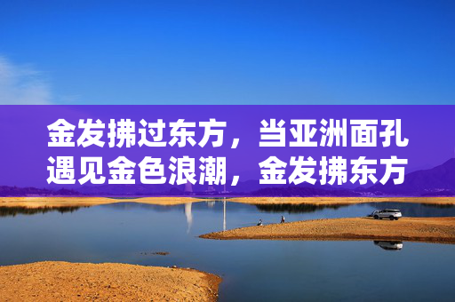 金发拂过东方,当亚洲面孔遇见金色浪潮,金发拂东方,亚颜遇金潮 金发拂过东方,当亚洲面孔遇见金色浪潮,金发拂东方,亚颜遇金潮