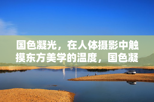 国色凝光，在人体摄影中触摸东方美学的温度，国色凝光，人体摄影的东方美学温度