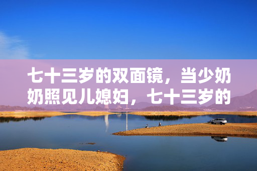 七十三岁的双面镜,当少奶奶照见儿媳妇,七十三岁的双面镜,婆媳相照 七十三岁的双面镜,当少奶奶照见儿媳妇,七十三岁的双面镜,婆媳相照