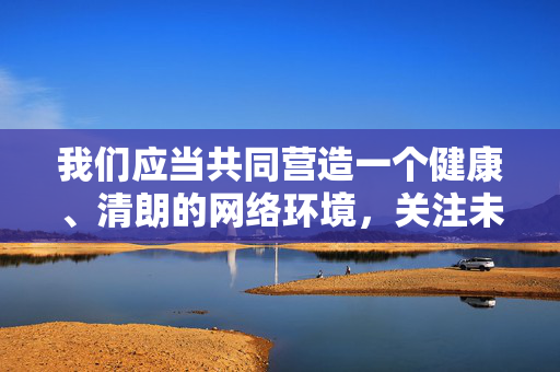 我们应当共同营造一个健康、清朗的网络环境,关注未成年人的成长安全,远离并举报任何不良信息。如果你或你身边的人发现涉及未成年人的违法内容,请立即向公安机关举报,用法律武器保护未成年人,护苗成长,网络清朗,举报违法,法律护航 我们应当共同营造一个健康、清朗的网络环境,关注未成年人的成长安全,远离并举报任何不良信息。如果你或你身边的人发现涉及未成年人的违法内容,请立即向公安机关举报,用法律武器保护未成年人,护苗成长,网络清朗,举报违法,法律护航