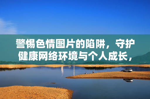 警惕色情图片的陷阱,守护健康网络环境与个人成长,警惕色情图片陷阱,守护健康网络环境与个人成长 警惕色情图片的陷阱,守护健康网络环境与个人成长,警惕色情图片陷阱,守护健康网络环境与个人成长