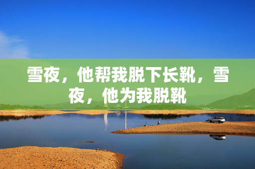 雪夜,他帮我脱下长靴,雪夜,他为我脱靴 雪夜,他帮我脱下长靴,雪夜,他为我脱靴