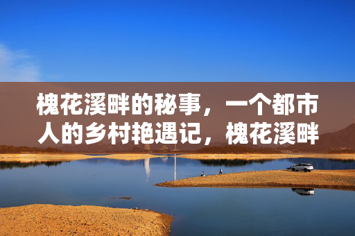 槐花溪畔的秘事,一个都市人的乡村艳遇记,槐花溪畔,都市人的乡村艳遇 槐花溪畔的秘事,一个都市人的乡村艳遇记,槐花溪畔,都市人的乡村艳遇