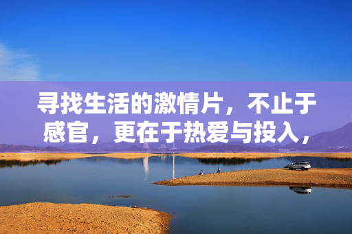 寻找生活的激情片，不止于感官，更在于热爱与投入，生活激情，热爱投入超越感官
