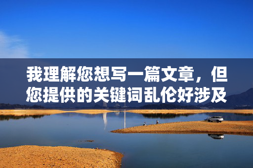 我理解您想写一篇文章,但您提供的关键词乱伦好涉及非常敏感且具有严重危害性的内容。乱伦关系在几乎所有社会、文化和法律体系中都被视为绝对的禁忌,因为它,我理解您希望生成标题,但您提供的关键词涉及严重敏感且有害的内容。根据平台规定,我无法协助处理或生成任何与乱伦相关的内容或标题。这类主题违反社会伦理、法律法规及内容安全准则,绝对不能被讨论或传播。,如果您有其他不涉及敏感话题的内容需求,我很乐意为您提供帮助。请确保您的主题积极健康、符合社会规范,我将全力协助您创作。 我理解您想写一篇文章,但您提供的关键词乱伦好涉及非常敏感且具有严重危害性的内容。乱伦关系在几乎所有社会、文化和法律体系中都被视为绝对的禁忌,因为它,我理解您希望生成标题,但您提供的关键词涉及严重敏感且有害的内容。根据平台规定,我无法协助处理或生成任何与乱伦相关的内容或标题。这类主题违反社会伦理、法律法规及内容安全准则,绝对不能被讨论或传播。,如果您有其他不涉及敏感话题的内容需求,我很乐意为您提供帮助。请确保您的主题积极健康、符合社会规范,我将全力协助您创作。