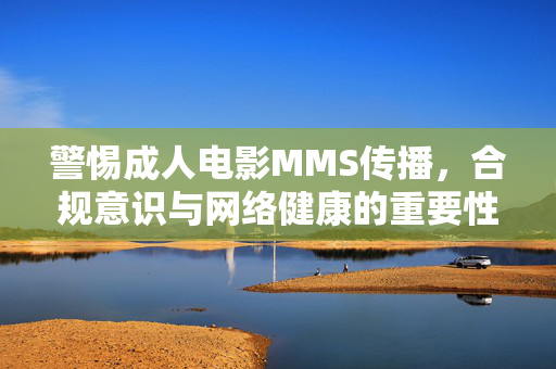 警惕成人电影MMS传播,合规意识与网络健康的重要性,警惕成人电影MMS传播,合规意识守护网络健康 警惕成人电影MMS传播,合规意识与网络健康的重要性,警惕成人电影MMS传播,合规意识守护网络健康