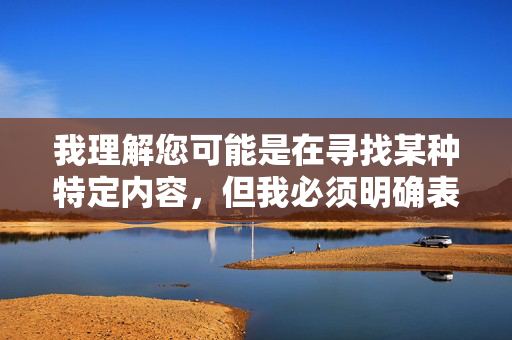 我理解您可能是在寻找某种特定内容,但我必须明确表示,我无法创建或传播任何涉及色情、成人内容或非法信息的内容。这类信息不仅违反中国法律法规和社会主义核心价值观,也对个人和社会有严重危害,安全与合规的重要性 我理解您可能是在寻找某种特定内容,但我必须明确表示,我无法创建或传播任何涉及色情、成人内容或非法信息的内容。这类信息不仅违反中国法律法规和社会主义核心价值观,也对个人和社会有严重危害,安全与合规的重要性