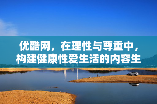 优酷网,在理性与尊重中,构建健康性爱生活的内容生态,优酷以理性尊重为基,构建健康性爱生活内容生态 优酷网,在理性与尊重中,构建健康性爱生活的内容生态,优酷以理性尊重为基,构建健康性爱生活内容生态