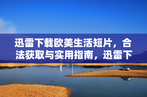 迅雷下载欧美生活短片,合法获取与实用指南,迅雷下载欧美生活短片,合法获取与实用指南 迅雷下载欧美生活短片,合法获取与实用指南,迅雷下载欧美生活短片,合法获取与实用指南
