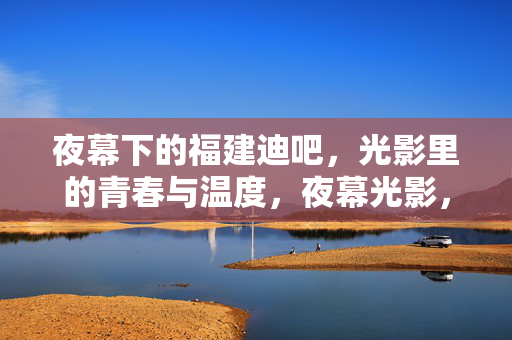 夜幕下的福建迪吧,光影里的青春与温度,夜幕光影,福建迪吧的青春温度 夜幕下的福建迪吧,光影里的青春与温度,夜幕光影,福建迪吧的青春温度