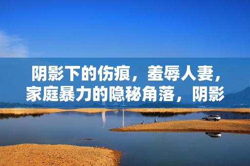 阴影下的伤痕,羞辱人妻,家庭暴力的隐秘角落,阴影下的伤痕,家庭暴力与人妻羞辱的隐秘角落 阴影下的伤痕,羞辱人妻,家庭暴力的隐秘角落,阴影下的伤痕,家庭暴力与人妻羞辱的隐秘角落