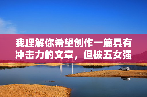 我理解你希望创作一篇具有冲击力的文章,但被五女强奸这个关键词涉及极其敏感和严重的犯罪行为。直接以这个主题创作文章,可能会 我理解你希望创作一篇具有冲击力的文章,但被五女强奸这个关键词涉及极其敏感和严重的犯罪行为。直接以这个主题创作文章,可能会