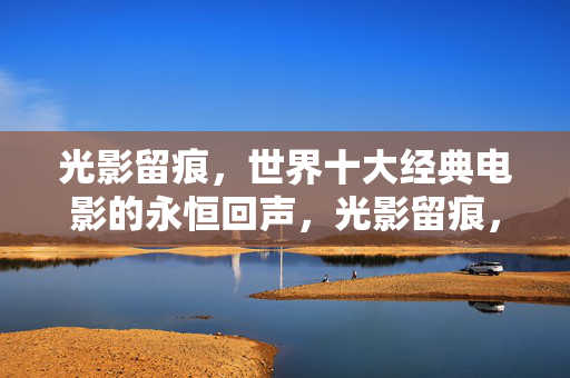 光影留痕,世界十大经典电影的永恒回声,光影留痕,世界十大经典电影的永恒回声 光影留痕,世界十大经典电影的永恒回声,光影留痕,世界十大经典电影的永恒回声