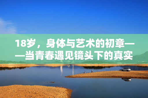 18岁,身体与艺术的初章——当青春遇见镜头下的真实,18岁,身体与艺术的镜头真实初章 18岁,身体与艺术的初章——当青春遇见镜头下的真实,18岁,身体与艺术的镜头真实初章